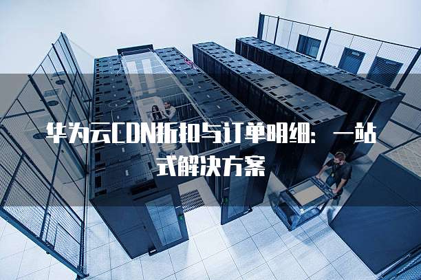 华为云CDN折扣与订单明细:一站式解决方案