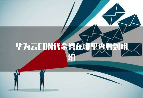 华为云CDN代金券在哪里查看到明细