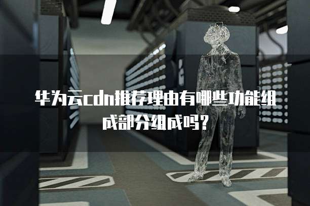华为云cdn推荐理由有哪些功能组成部分组成吗?