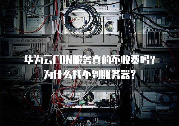 华为云CDN服务真的不收费吗?为什么找不到服务器?