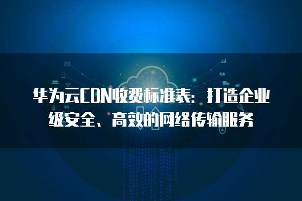 华为云CDN收费标准表：打造企业级安全、高效的网络传输服务