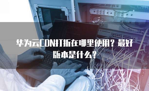 华为云CDN打折在哪里使用?最好版本是什么?