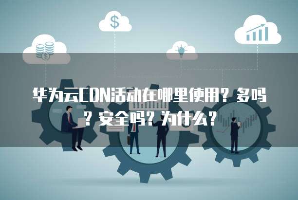 华为云CDN活动在哪里使用?多吗?安全吗?为什么?