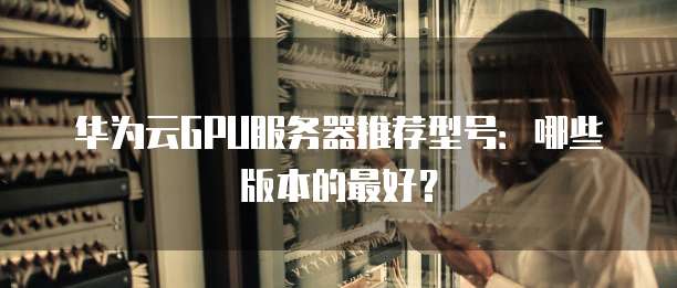 华为云GPU服务器推荐型号:哪些版本的最好?