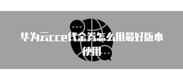 华为云cce代金券怎么用最好版本使用