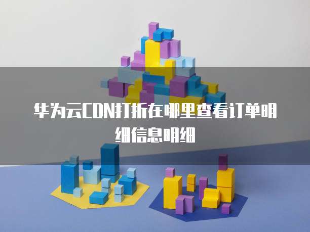 华为云CDN打折在哪里查看订单明细信息明细