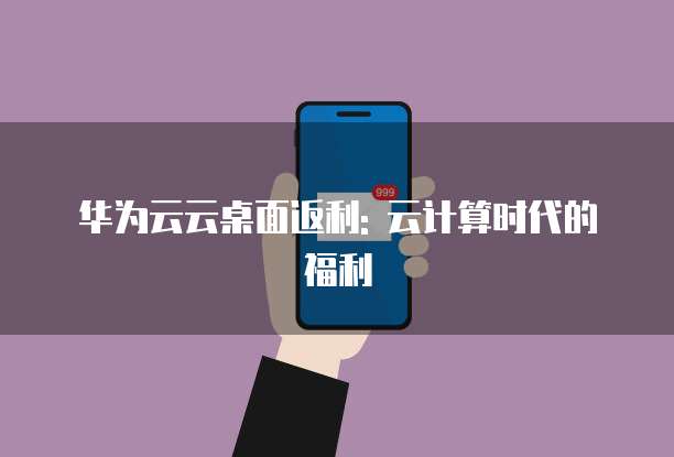 华为云云桌面返利: 云计算时代的福利