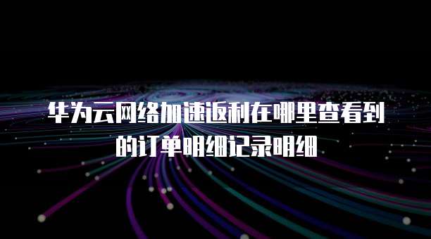 华为云网络加速返利在哪里查看到的订单明细记录明细