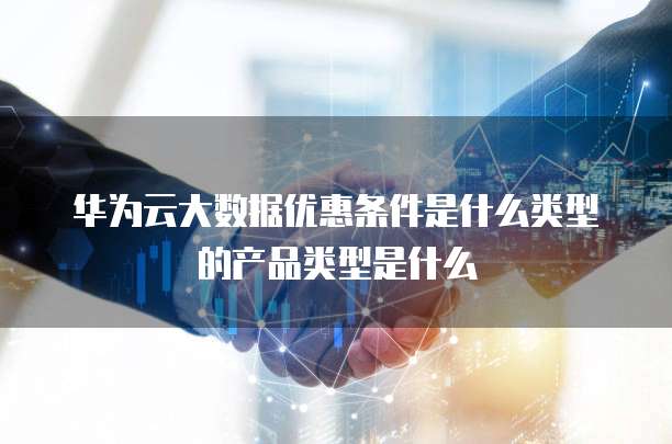 华为云大数据优惠条件是什么类型的产品类型是什么