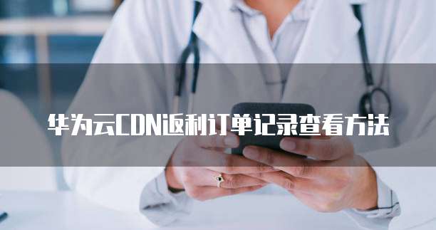 华为云CDN返利订单记录查看方法