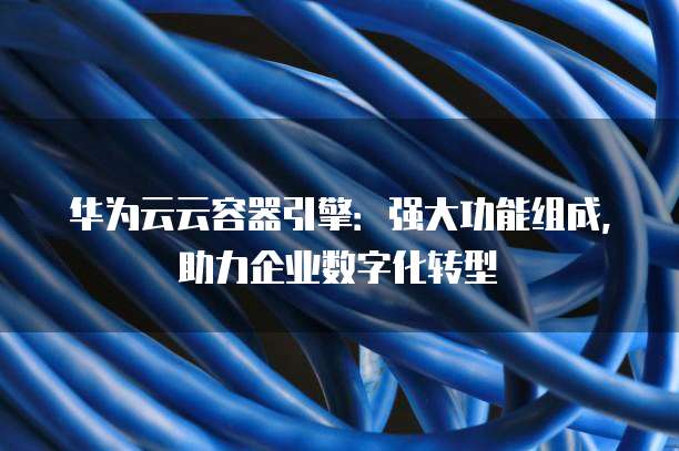 华为云云容器引擎：强大功能组成，助力企业数字化转型