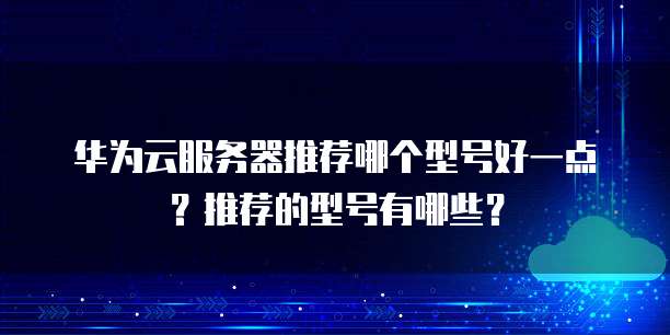 华为云服务器推荐哪个型号好一点?推荐的型号有哪些?