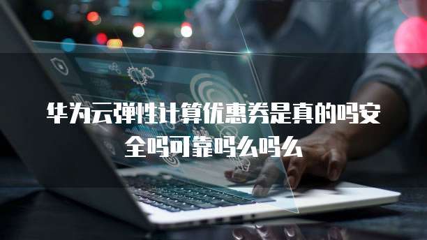 华为云弹性计算优惠券是真的吗安全吗可靠吗么吗么