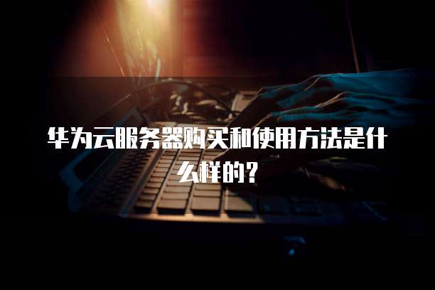 华为云服务器购买和使用方法是什么样的?
