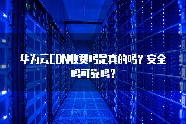 华为云CDN收费吗是真的吗?安全吗可靠吗?