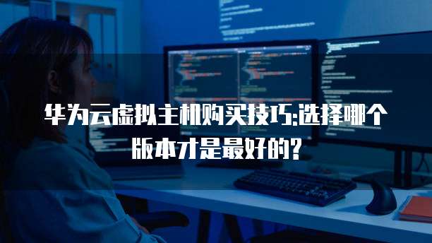 华为云虚拟主机购买技巧:选择哪个版本才是最好的?