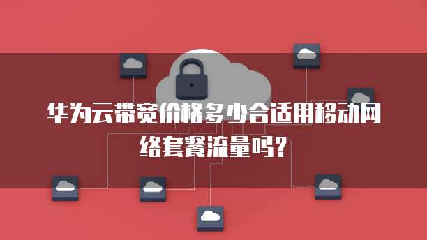 华为云带宽价格多少合适用移动网络套餐流量吗?