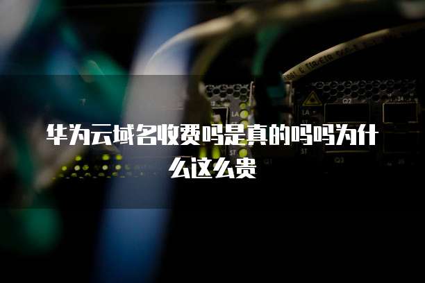 华为云域名收费吗是真的吗吗为什么这么贵