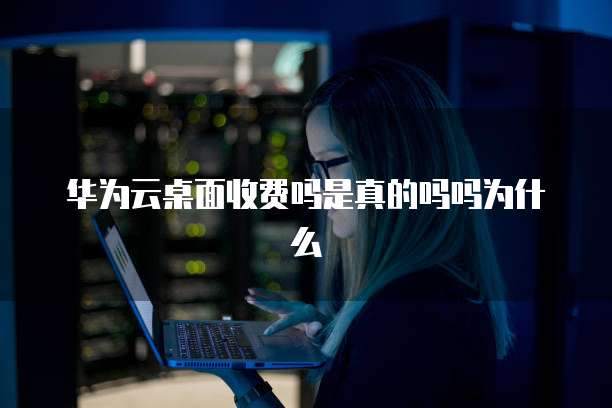 华为云桌面收费吗是真的吗吗为什么