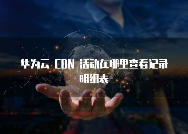 华为云 CDN 活动在哪里查看记录明细表