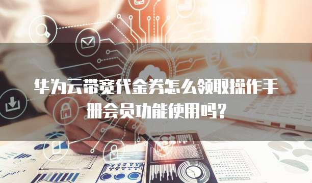 华为云带宽代金券怎么领取操作手册会员功能使用吗?