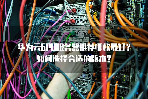 华为云GPU服务器推荐哪款最好?如何选择合适的版本?