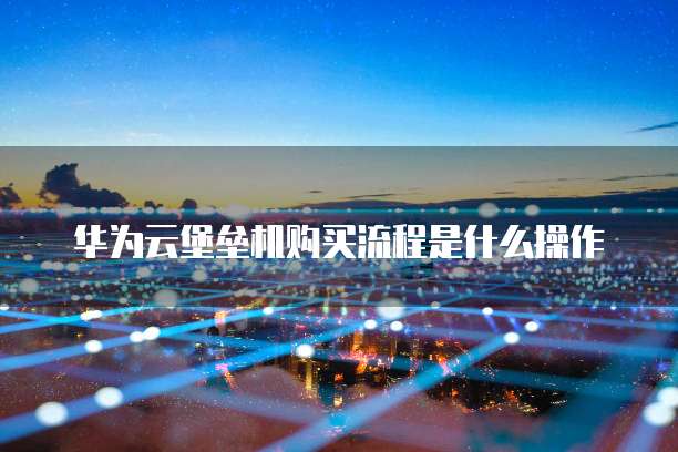 华为云堡垒机购买流程是什么操作