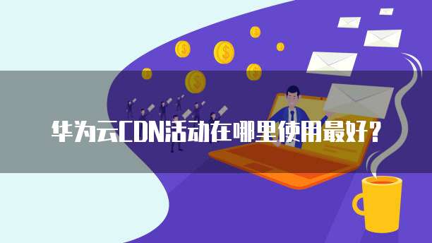 华为云CDN活动在哪里使用最好?