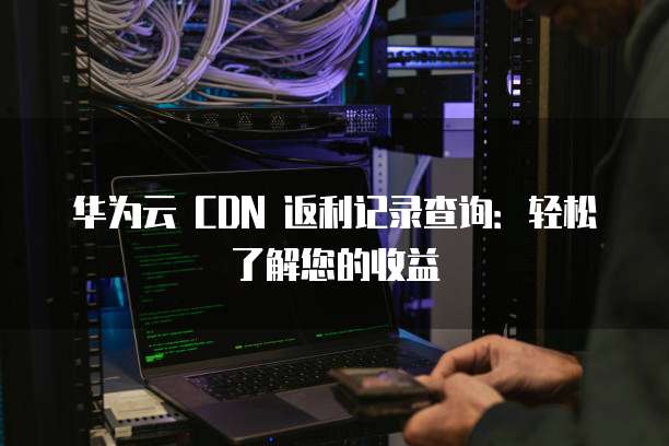 华为云 CDN 返利记录查询：轻松了解您的收益