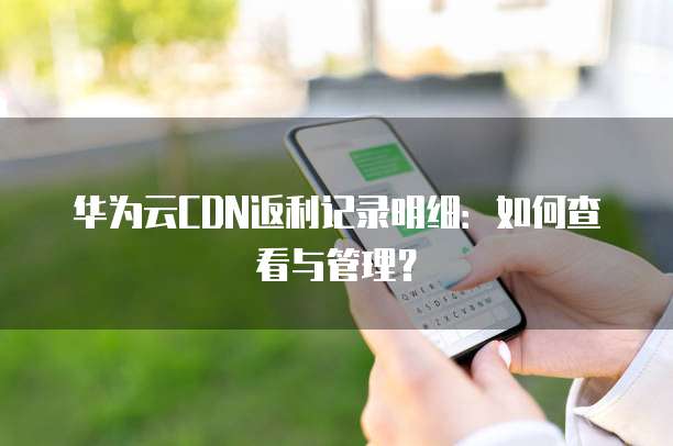 华为云CDN返利记录明细:如何查看与管理?