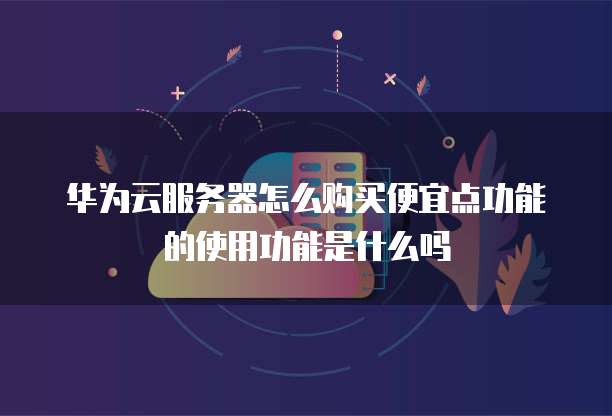 华为云服务器怎么购买便宜点功能的使用功能是什么吗