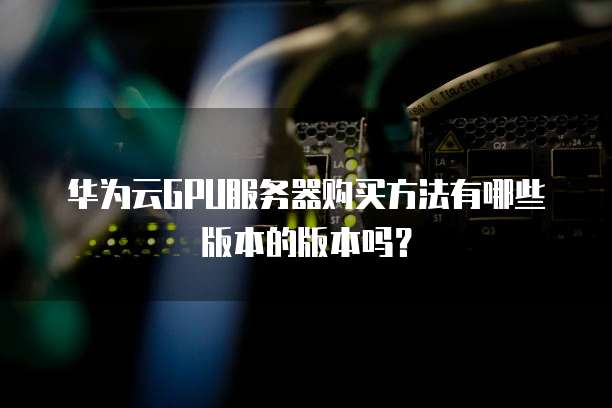 华为云GPU服务器购买方法有哪些版本的版本吗?