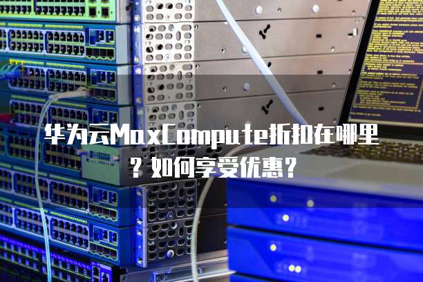 华为云MaxCompute折扣在哪里?如何享受优惠?