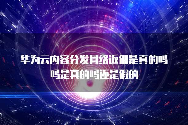 华为云内容分发网络返佣是真的吗吗是真的吗还是假的