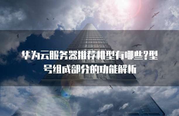 华为云服务器推荐机型有哪些?型号组成部分的功能解析