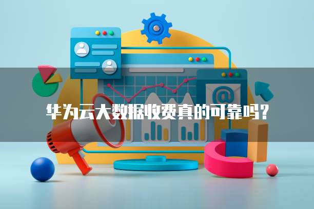 华为云大数据收费真的可靠吗?