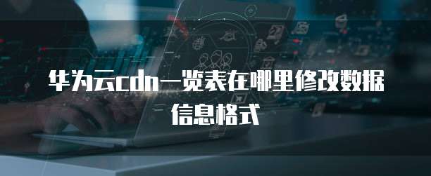 华为云cdn一览表在哪里修改数据信息格式