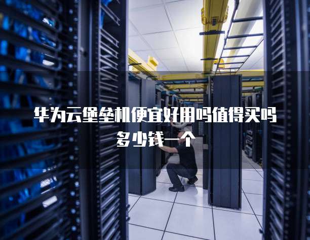华为云堡垒机便宜好用吗值得买吗多少钱一个