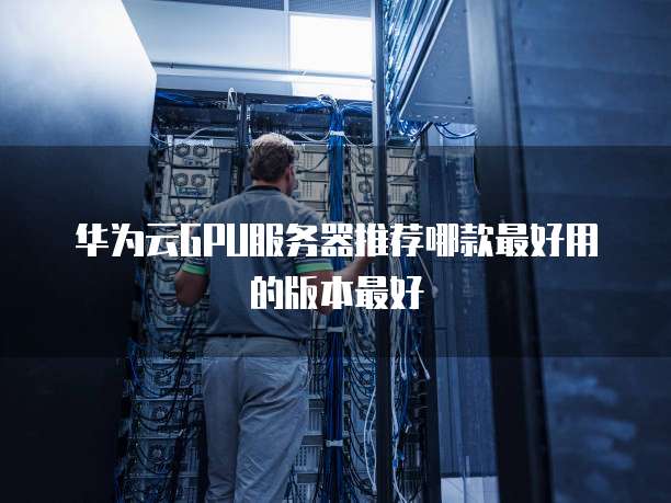 华为云GPU服务器推荐哪款最好用的版本最好