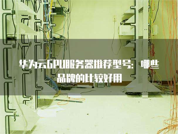 华为云GPU服务器推荐型号:哪些品牌的比较好用