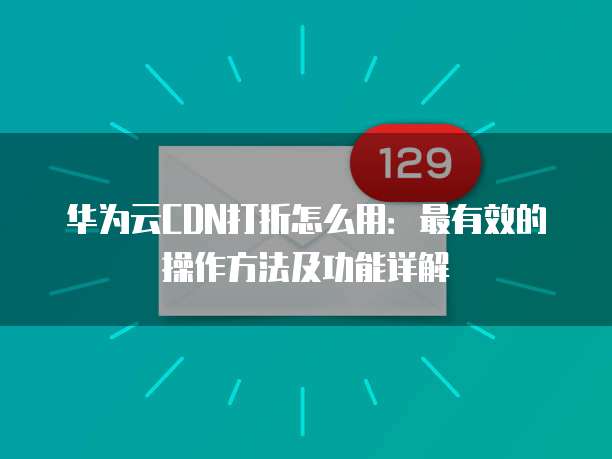华为云CDN打折怎么用:最有效的操作方法及功能详解