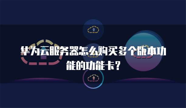 华为云服务器怎么购买多个版本功能的功能卡？