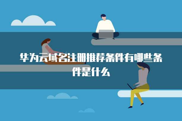 华为云域名注册推荐条件有哪些条件是什么