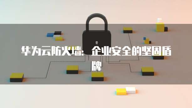 华为云防火墙:企业安全的坚固盾牌