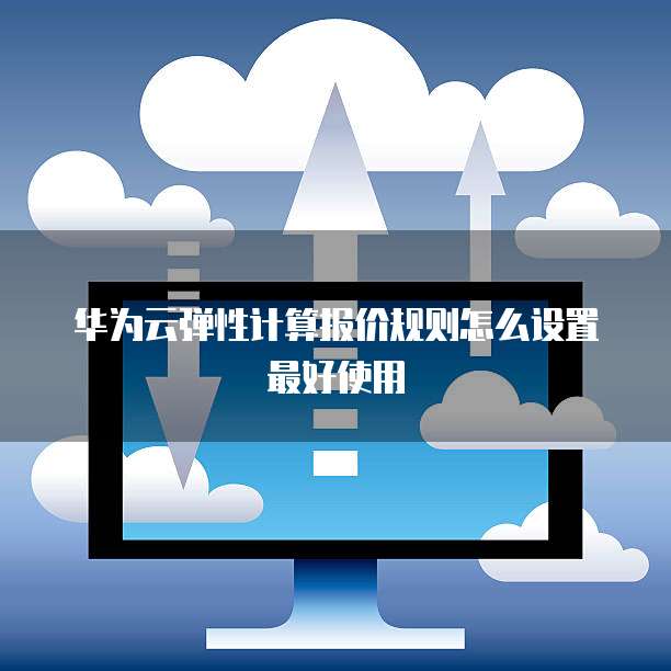 华为云弹性计算报价规则怎么设置最好使用