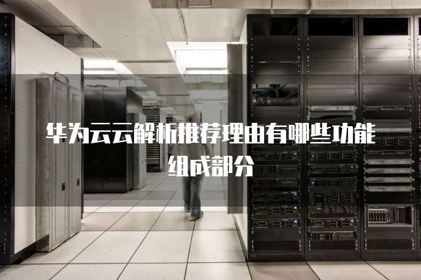华为云云解析推荐理由有哪些功能组成部分