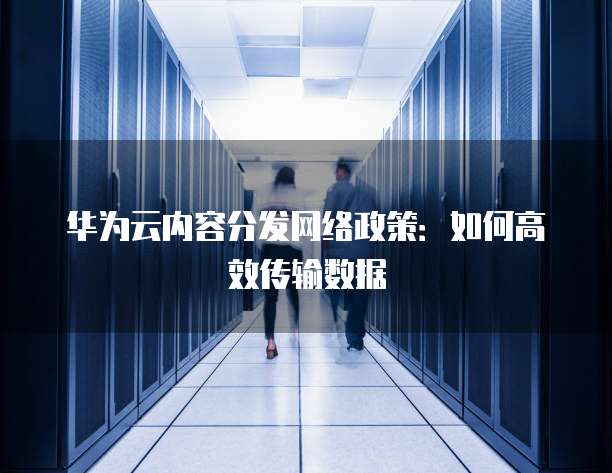 华为云内容分发网络政策：如何高效传输数据