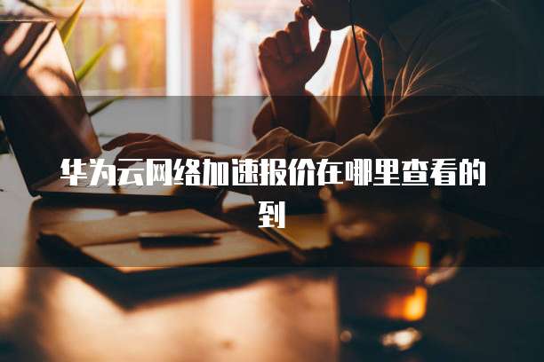 华为云网络加速报价在哪里查看的到