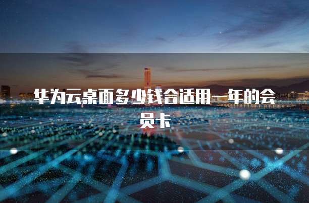 华为云桌面多少钱合适用一年的会员卡