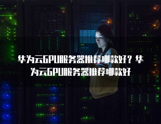 华为云GPU服务器推荐,华为云gpu服务器推荐哪款
